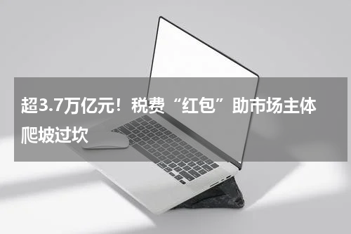 超3.7万亿元！税费“红包”助市场主体爬坡过坎