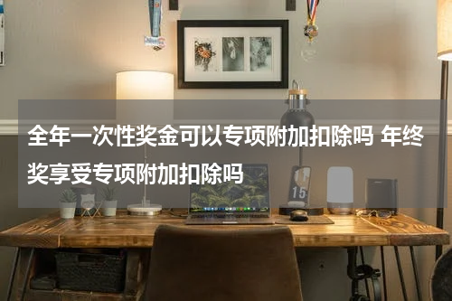全年一次性奖金可以专项附加扣除吗 年终奖享受专项附加扣除吗
