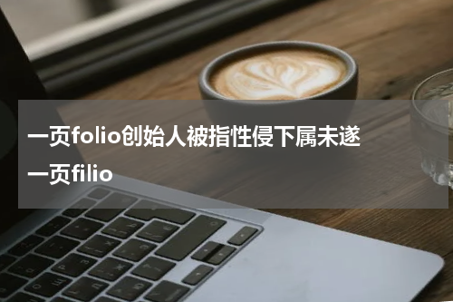 一页folio创始人被指性侵下属未遂 一页filio