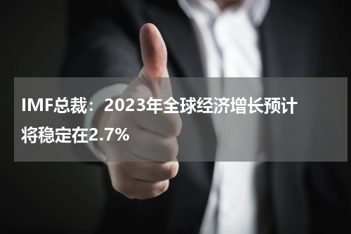 IMF总裁：2023年全球经济增长预计将稳定在2.7%