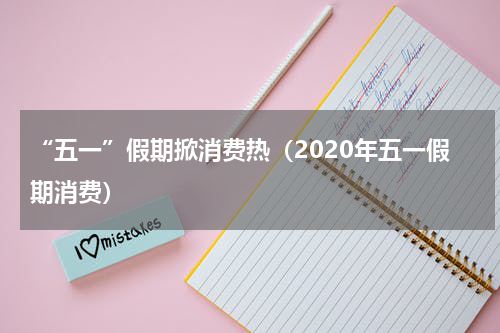 “五一”假期掀消费热（2020年五一假期消费）