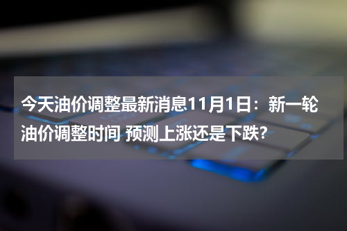 今天油价调整最新消息11月1日：新一轮油价调整时间 预测上涨还是下跌？