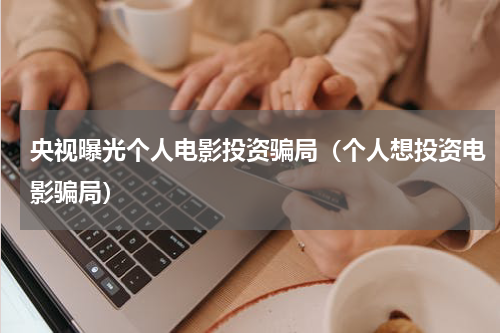 央视曝光个人电影投资骗局（个人想投资电影骗局）
