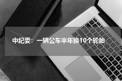 中纪委：一辆公车半年换10个轮胎