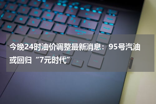 今晚24时油价调整最新消息：95号汽油或回归“7元时代”