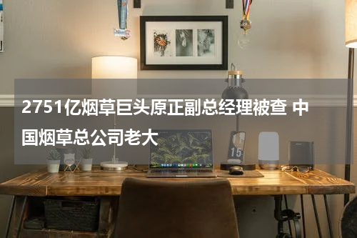 2751亿烟草巨头原正副总经理被查 中国烟草总公司老大