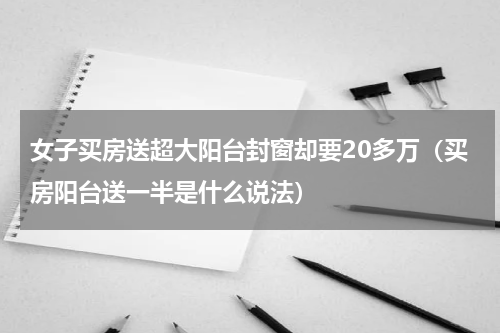 女子买房送超大阳台封窗却要20多万（买房阳台送一半是什么说法）