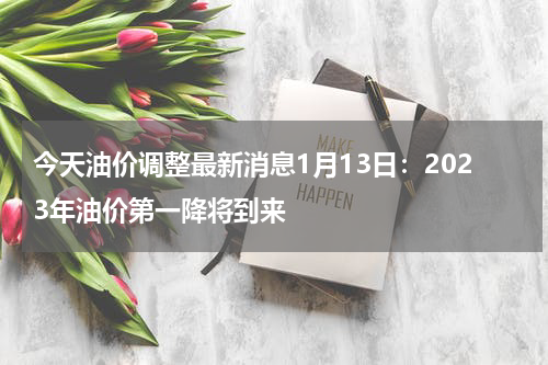 今天油价调整最新消息1月13日：2023年油价第一降将到来