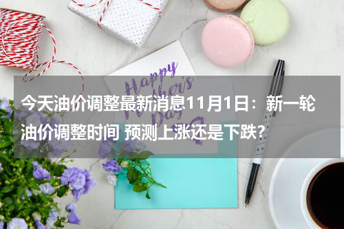 今天油价调整最新消息11月1日：新一轮油价调整时间 预测上涨还是下跌？