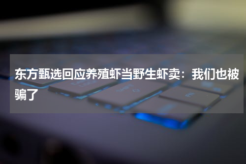 东方甄选回应养殖虾当野生虾卖：我们也被骗了