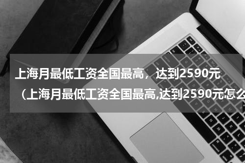 上海月最低工资全国最高，达到2590元（上海月最低工资全国最高,达到2590元怎么算）