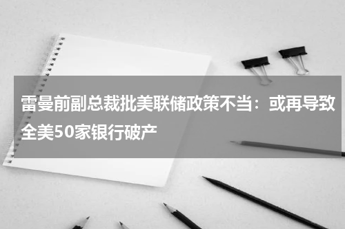 雷曼前副总裁批美联储政策不当：或再导致全美50家银行破产