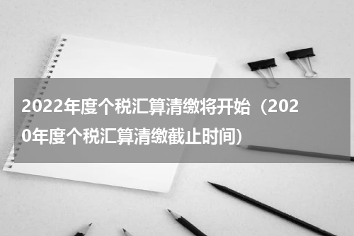 2022年度个税汇算清缴将开始（2020年度个税汇算清缴截止时间）