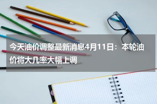 今天油价调整最新消息4月11日：本轮油价将大几率大幅上调