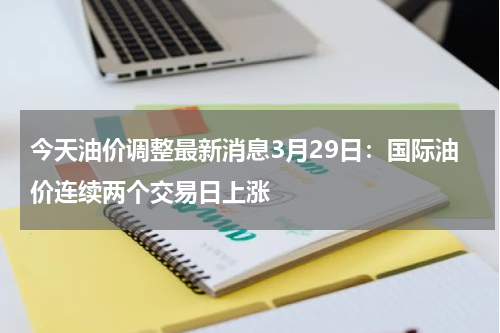 今天油价调整最新消息3月29日：国际油价连续两个交易日上涨