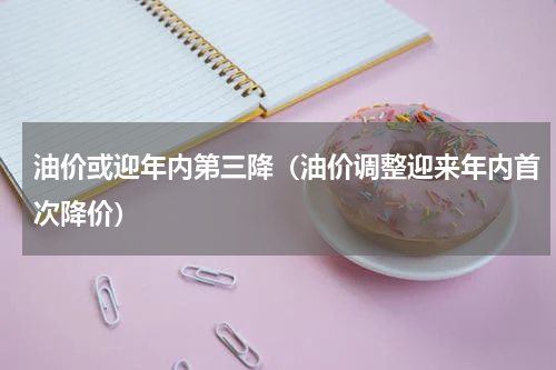 油价或迎年内第三降（油价调整迎来年内首次降价）