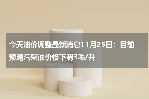 今天油价调整最新消息11月25日：目前预测汽柴油价格下调3毛/升