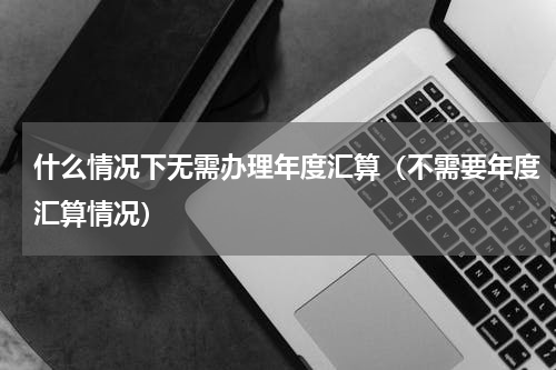 什么情况下无需办理年度汇算（不需要年度汇算情况）