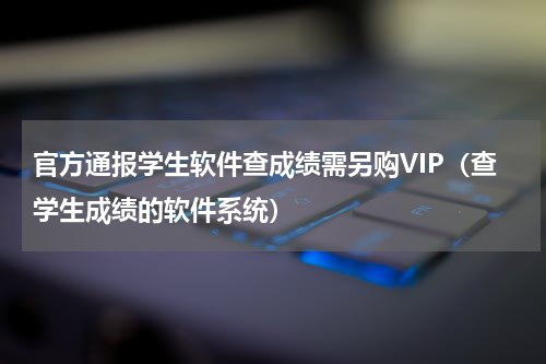 官方通报学生软件查成绩需另购VIP（查学生成绩的软件系统）