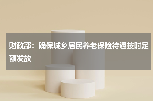 财政部：确保城乡居民养老保险待遇按时足额发放