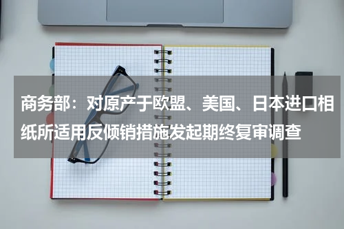 商务部：对原产于欧盟、美国、日本进口相纸所适用反倾销措施发起期终复审调查