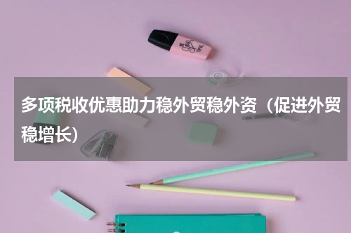 多项税收优惠助力稳外贸稳外资（促进外贸稳增长）