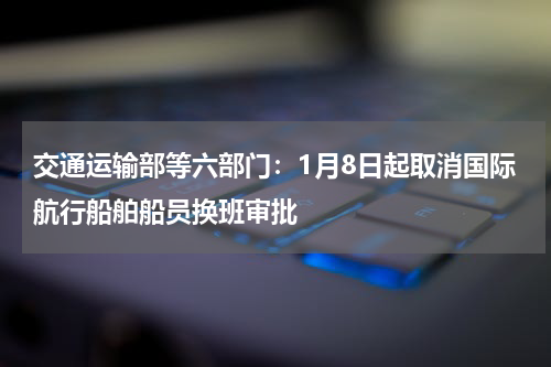 交通运输部等六部门：1月8日起取消国际航行船舶船员换班审批
