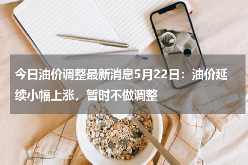 今日油价调整最新消息5月22日：油价延续小幅上涨，暂时不做调整