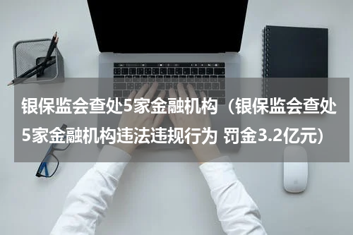 银保监会查处5家金融机构（银保监会查处5家金融机构违法违规行为 罚金3.2亿元）