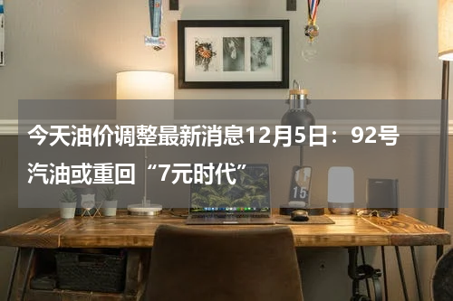 今天油价调整最新消息12月5日：92号汽油或重回“7元时代”