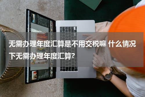 无需办理年度汇算是不用交税嘛 什么情况下无需办理年度汇算?