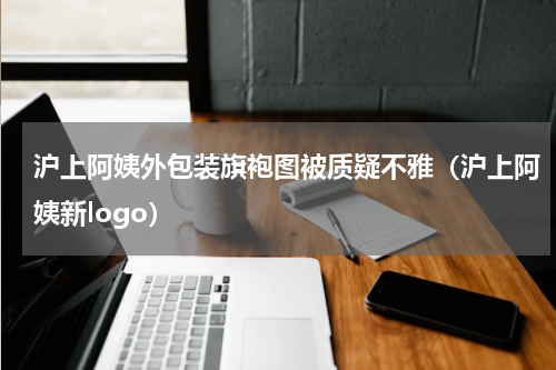 沪上阿姨外包装旗袍图被质疑不雅（沪上阿姨新logo）