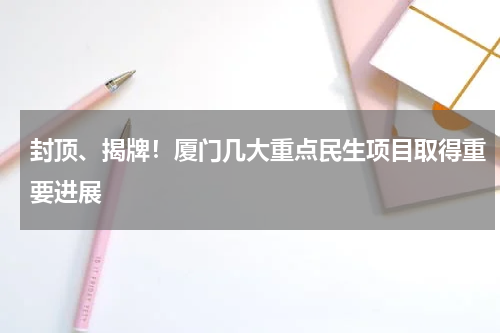 封顶、揭牌！厦门几大重点民生项目取得重要进展