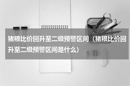 猪粮比价回升至二级预警区间（猪粮比价回升至二级预警区间是什么）