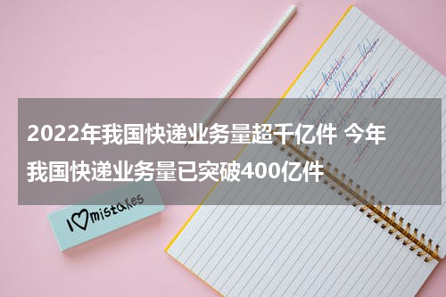 2022年我国快递业务量超千亿件 今年我国快递业务量已突破400亿件