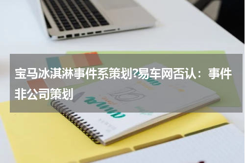宝马冰淇淋事件系策划?易车网否认：事件非公司策划