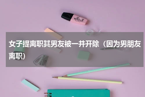 女子提离职其男友被一并开除（因为男朋友离职）