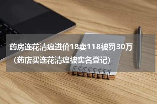 药房连花清瘟进价18卖118被罚30万（药店买连花清瘟被实名登记）