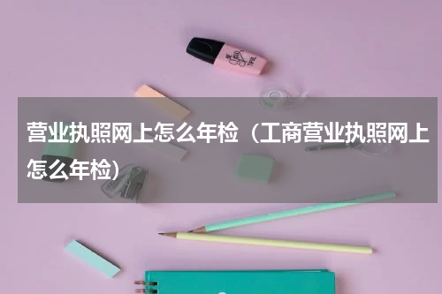 营业执照网上怎么年检（工商营业执照网上怎么年检）