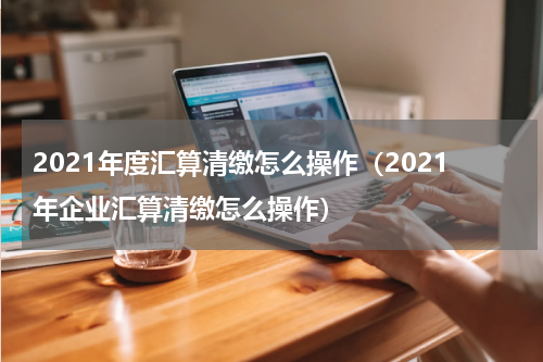 2021年度汇算清缴怎么操作（2021年企业汇算清缴怎么操作）