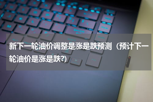 新下一轮油价调整是涨是跌预测(预计下一轮油价是涨是跌?)