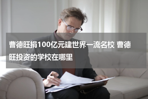 曹德旺捐100亿元建世界一流名校 曹德旺投资的学校在哪里
