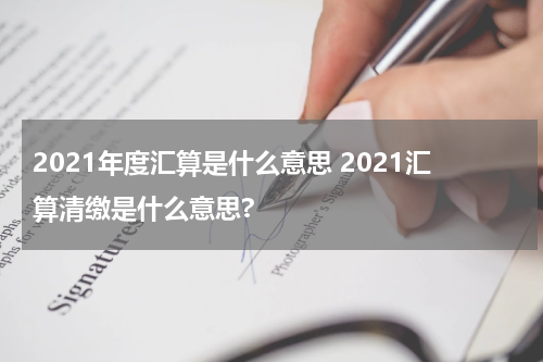 2021年度汇算是什么意思 2021汇算清缴是什么意思?