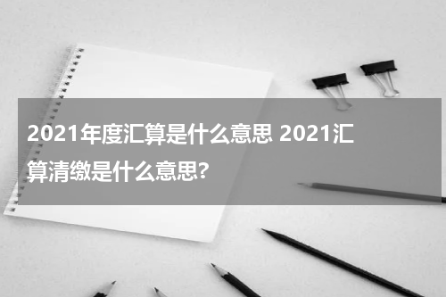 2021年度汇算是什么意思 2021汇算清缴是什么意思?