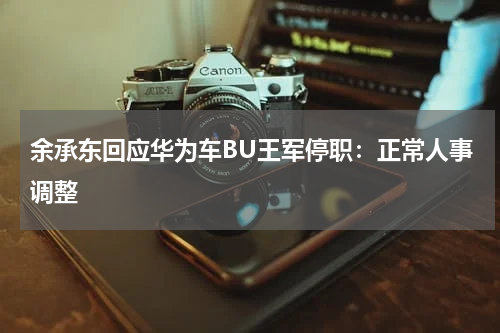 余承东回应华为车BU王军停职：正常人事调整