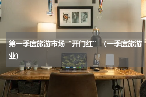 第一季度旅游市场“开门红”（一季度旅游业）