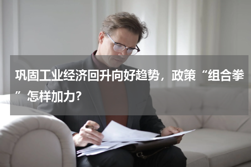 巩固工业经济回升向好趋势，政策“组合拳”怎样加力？