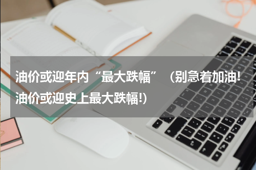 油价或迎年内“最大跌幅”（别急着加油!油价或迎史上最大跌幅!）