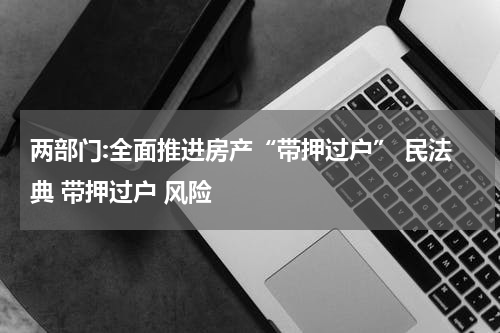 两部门:全面推进房产“带押过户” 民法典 带押过户 风险