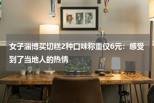 女子淄博买切糕2种口味称重仅6元：感受到了当地人的热情